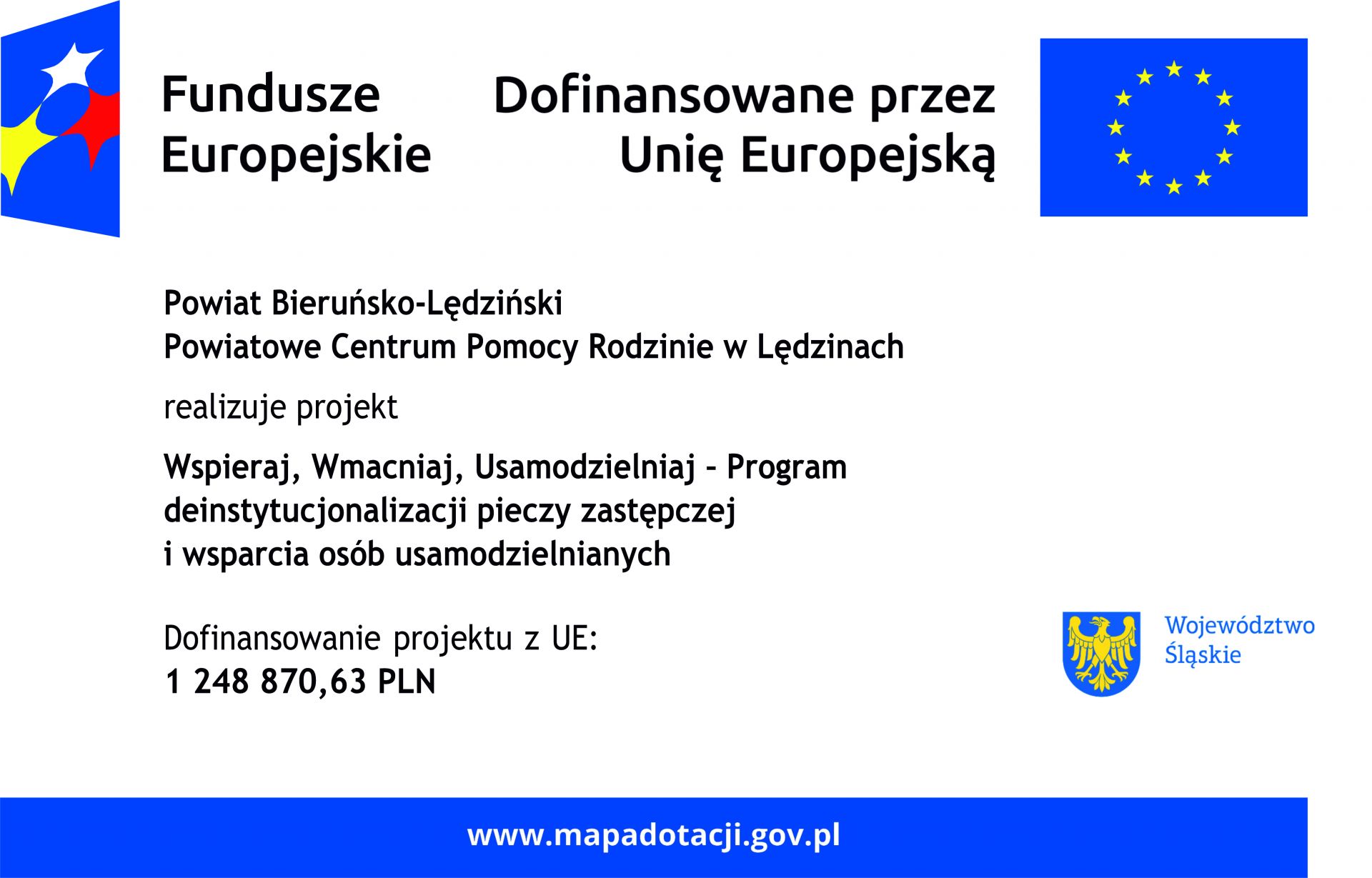 Biały plakat. U góry z lewej strony Logo Fundusze Europejskie. Z prawej strony flaga Unii Europejskiej oraz tekst Dofinansowane przez Unię Europejską. Poniżej czarnytekst: Powiat Bieruńsko-Lędziński, Powiatowe Centrum Pomocy Rodzinie w Lędzinach realizuje projekt "Wspieraj, Wzmacniaj, Usamodzielniaj - Program deinstytucjjonalizacji pieczy zastępczej i wsparcia osób usamodzielnianych. Dofinansowanie projektu z UE: 1 248 870,63 PLN. W prawym dolnym rogu herb województwa śląskiego i niebieski podpis Województwo Śląskie. Na dole na niebieskim pasku biały teskt www.mapadotacji.gov.pl